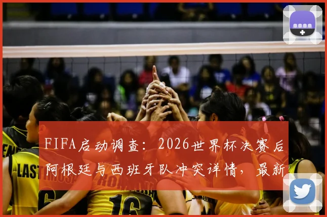 FIFA启动调查：2026世界杯决赛后阿根廷与西班牙队冲突详情，最新进展与潜在处罚分析