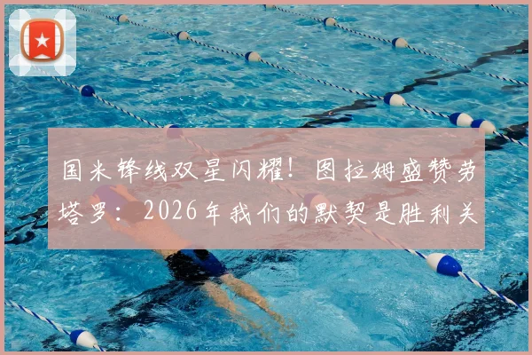 国米锋线双星闪耀！图拉姆盛赞劳塔罗：2026年我们的默契是胜利关键，搭档回归进球是球队最强信号