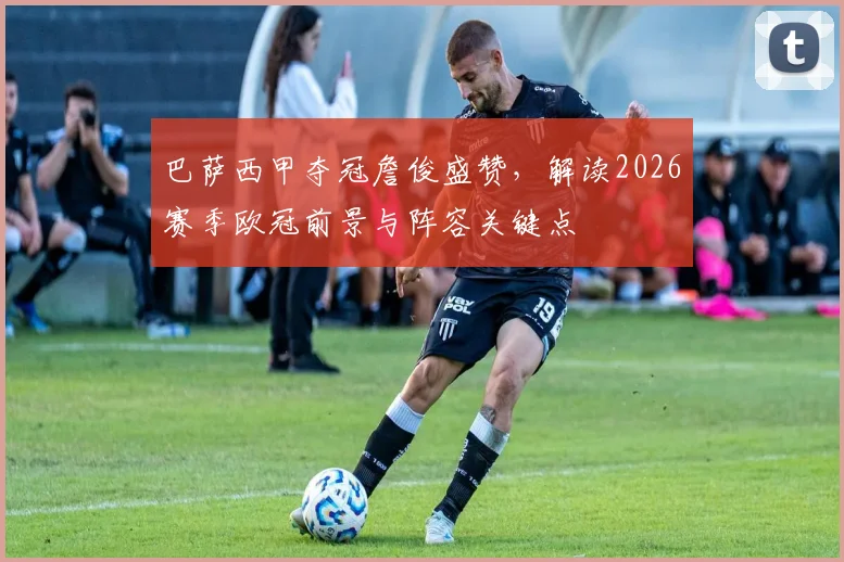 巴萨西甲夺冠詹俊盛赞,解读2026赛季欧冠前景与阵容关键点