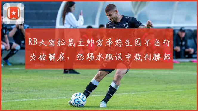 RB大宫松鼠主帅宫泽悠生因不当行为被解雇,怒踢水瓶误中裁判腰部事件详情解析