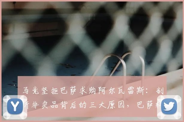 马竞坚拒巴萨求购阿尔瓦雷斯：剖析非卖品背后的三大原因，巴萨转会操作为何被批“像小球队”？