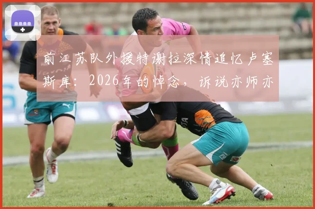 前江苏队外援特谢拉深情追忆卢塞斯库：2026年的悼念，诉说亦师亦父的足球人生