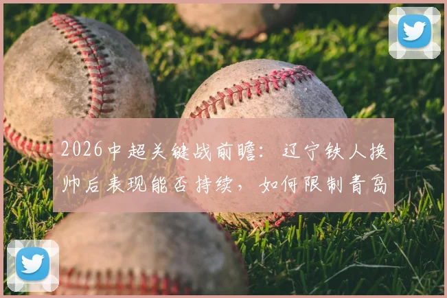 2026中超关键战前瞻：辽宁铁人换帅后表现能否持续，如何限制青岛海牛5场14球的恐怖火力？