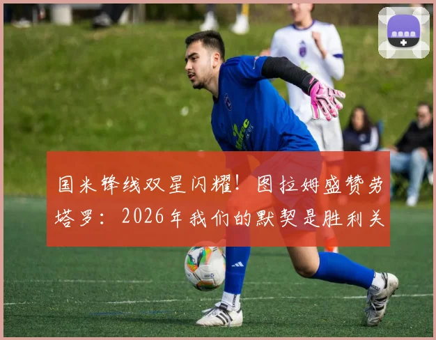 国米锋线双星闪耀！图拉姆盛赞劳塔罗：2026年我们的默契是胜利关键，搭档回归进球是球队最强信号