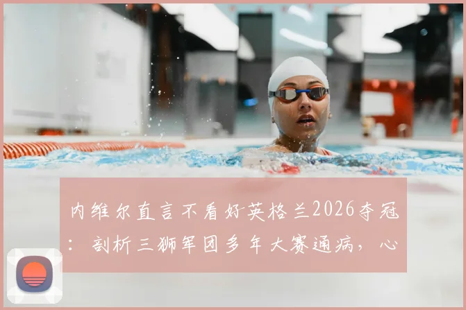 内维尔直言不看好英格兰2026夺冠:剖析三狮军团多年大赛通病,心理与战术顽疾如何根治?