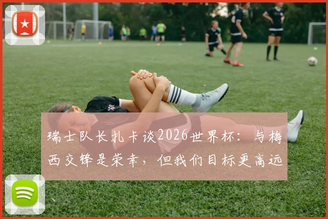 瑞士队长扎卡谈2026世界杯：与梅西交锋是荣幸，但我们目标更高远