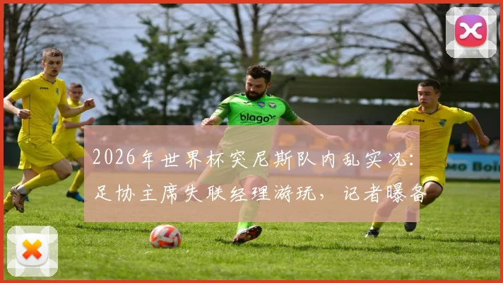 2026年世界杯突尼斯队内乱实况：足协主席失联经理游玩，记者曝备战混乱最新消息