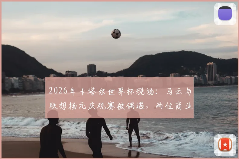 2026年卡塔尔世界杯现场:马云与联想杨元庆观赛被偶遇,两位商业大佬聊了啥?
