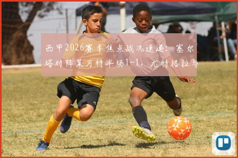 西甲2026赛季焦点战况速递：塞尔塔对阵莱万特半场1-1，尤特格拉与阿里亚加双双建功破门