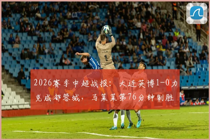 2026赛季中超战报：大连英博1-0力克成都蓉城，马莱莱第76分钟制胜球全场录像回放与进球集锦