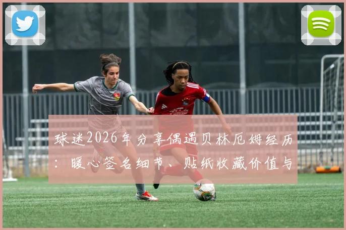 球迷2026年分享偶遇贝林厄姆经历：暖心签名细节、贴纸收藏价值与偶遇球星实用指南