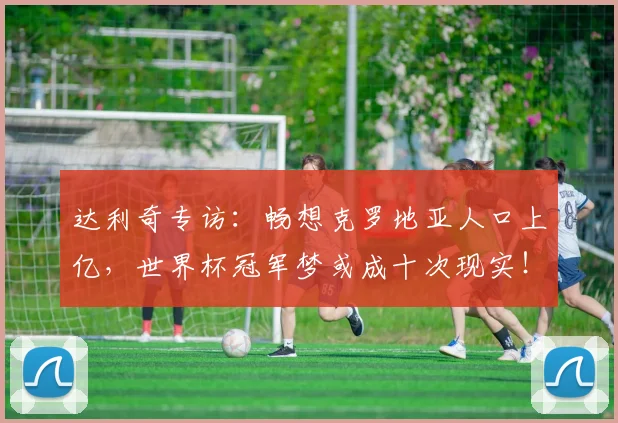 达利奇专访：畅想克罗地亚人口上亿，世界杯冠军梦或成十次现实！