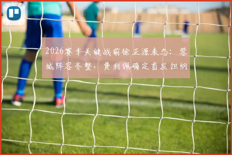 2026赛季关键战前徐正源表态：蓉城阵容齐整，费利佩确定首发担纲进攻重任