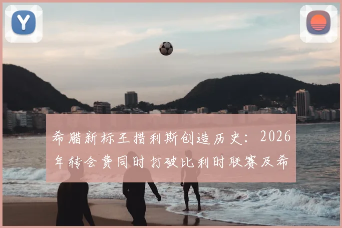 希腊新标王措利斯创造历史:2026年转会费同时打破比利时联赛及希腊球员双项纪录