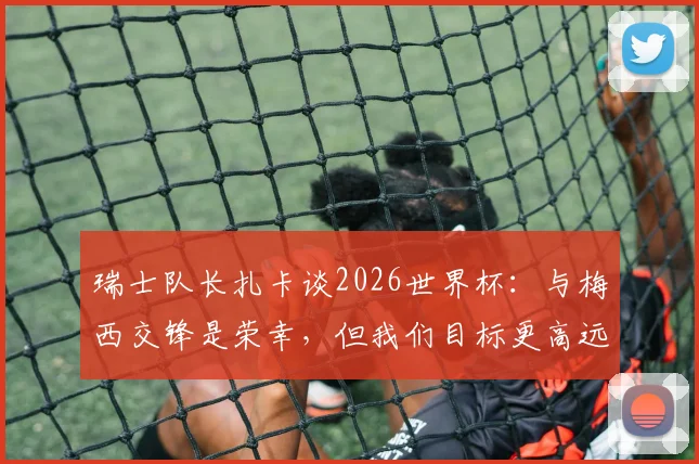 瑞士队长扎卡谈2026世界杯：与梅西交锋是荣幸，但我们目标更高远