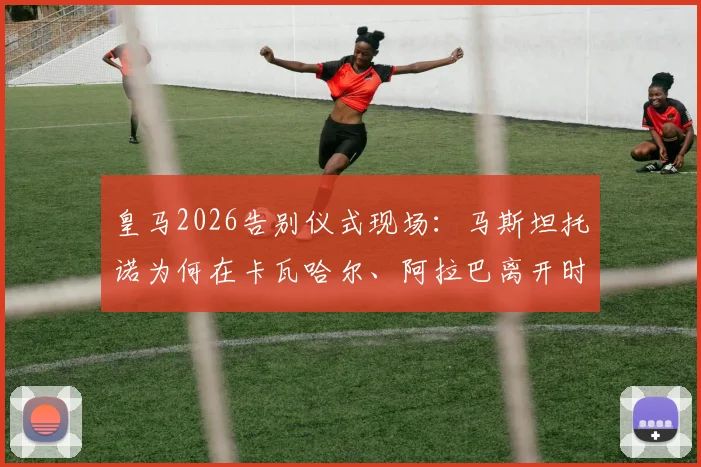 皇马2026告别仪式现场:马斯坦托诺为何在卡瓦哈尔、阿拉巴离开时难掩悲伤泪洒现场?