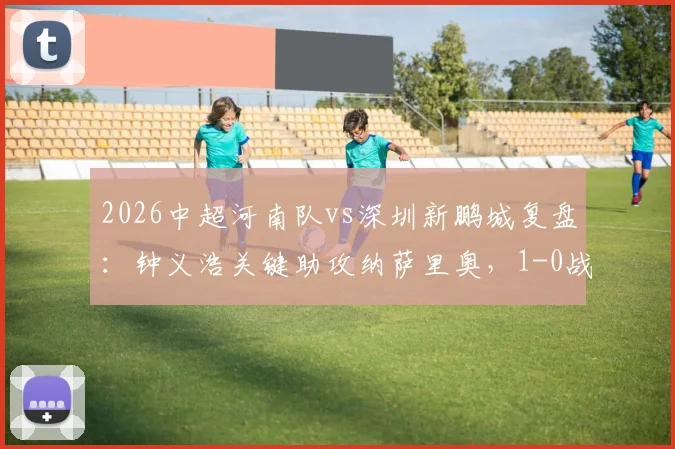 2026中超河南队vs深圳新鹏城复盘：钟义浩关键助攻纳萨里奥，1-0战术解析与球员评分
