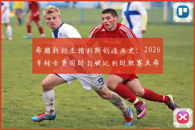 希腊新标王措利斯创造历史：2026年转会费同时打破比利时联赛及希腊球员双项纪录