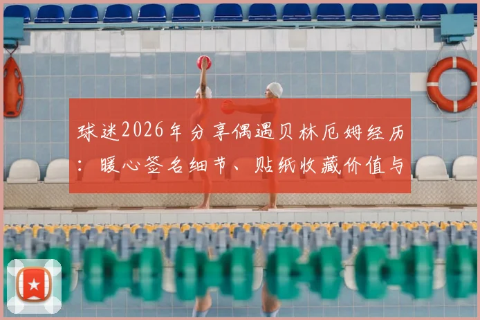 球迷2026年分享偶遇贝林厄姆经历:暖心签名细节、贴纸收藏价值与偶遇球星实用指南