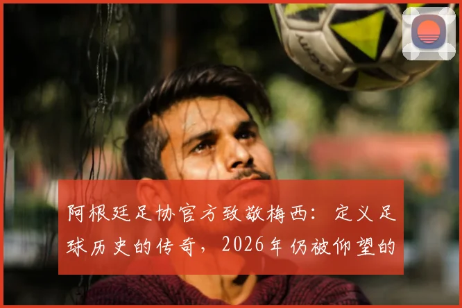 阿根廷足协官方致敬梅西：定义足球历史的传奇，2026年仍被仰望的丰碑