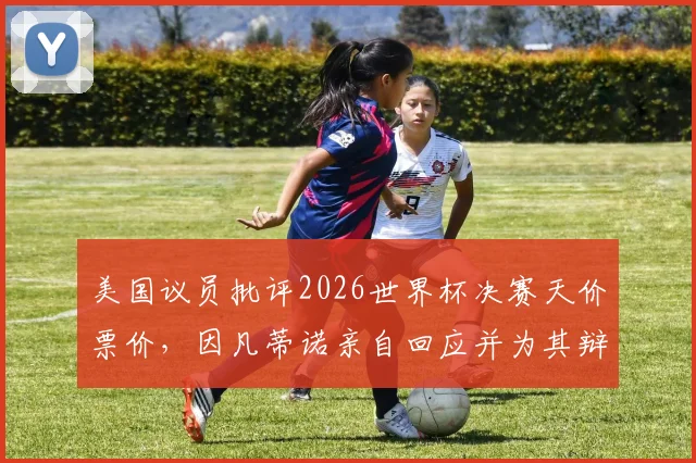 美国议员批评2026世界杯决赛天价票价，因凡蒂诺亲自回应并为其辩护：普通人买得起吗？
