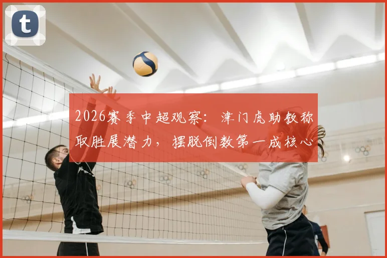 2026赛季中超观察：津门虎助教称取胜展潜力，摆脱倒数第一成核心动力，球队前景深度剖析