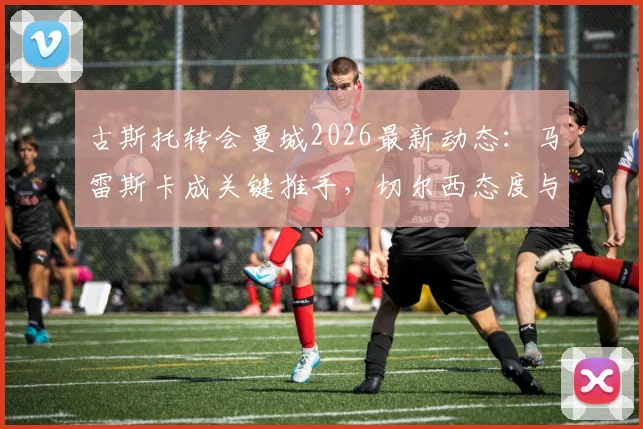 古斯托转会曼城2026最新动态:马雷斯卡成关键推手,切尔西态度与球员合同细节分析