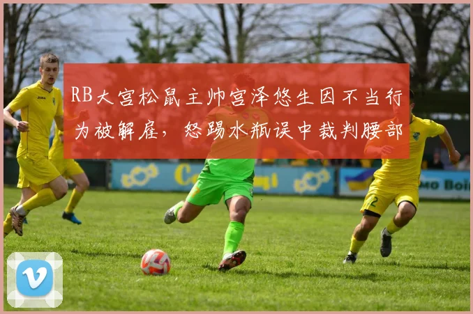 RB大宫松鼠主帅宫泽悠生因不当行为被解雇，怒踢水瓶误中裁判腰部事件详情解析