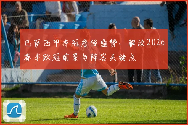 巴萨西甲夺冠詹俊盛赞，解读2026赛季欧冠前景与阵容关键点