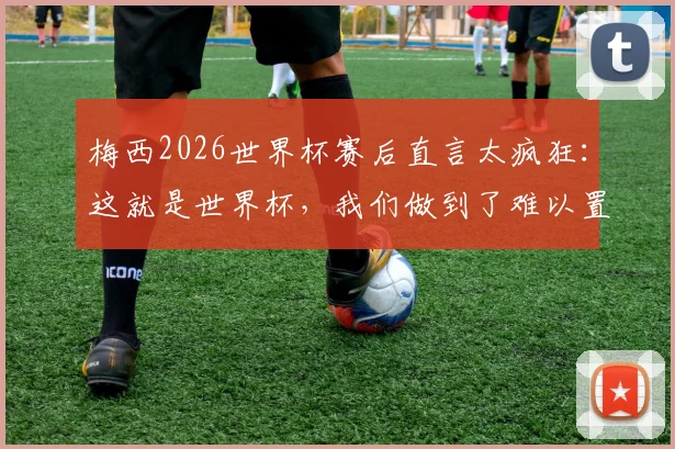 梅西2026世界杯赛后直言太疯狂：这就是世界杯，我们做到了难以置信的事情