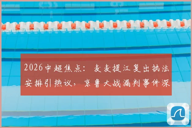2026中超焦点：麦麦提江复出执法安排引热议，京鲁大战漏判事件深度追踪