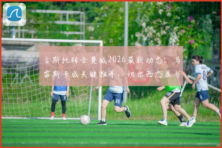 古斯托转会曼城2026最新动态：马雷斯卡成关键推手，切尔西态度与球员合同细节分析