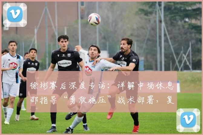 徐彬赛后深度专访：详解中场休息邵指导“勇敢施压”战术部署，复盘踢喀麦隆国奥队收获与关键成长点