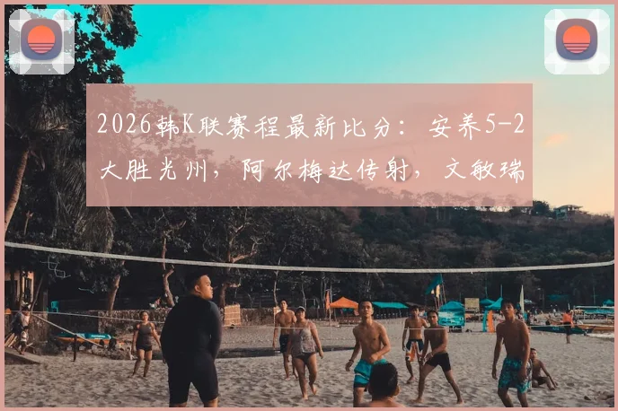 2026韩K联赛程最新比分：安养5-2大胜光州，阿尔梅达传射，文敏瑞独中两元难救主