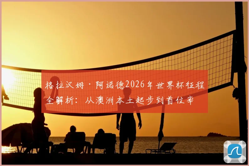 格拉汉姆·阿诺德2026年世界杯征程全解析：从澳洲本土起步到首位率两队晋级主帅的传奇之路