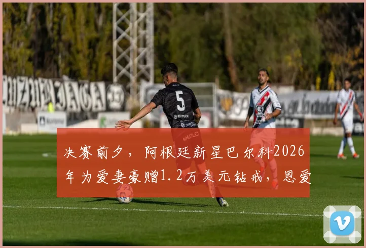 决赛前夕，阿根廷新星巴尔科2026年为爱妻豪赠1.2万美元钻戒，恩爱故事背后的情感抉择与事业激励