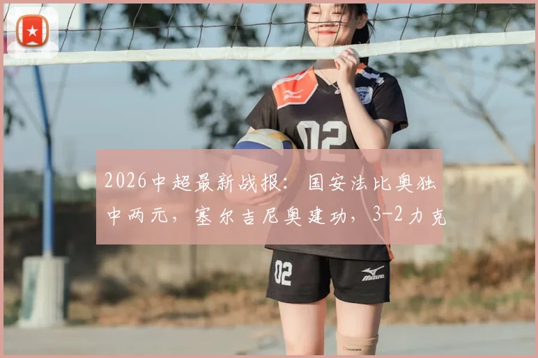 2026中超最新战报:国安法比奥独中两元,塞尔吉尼奥建功,3-2力克铜梁龙全场比赛解析