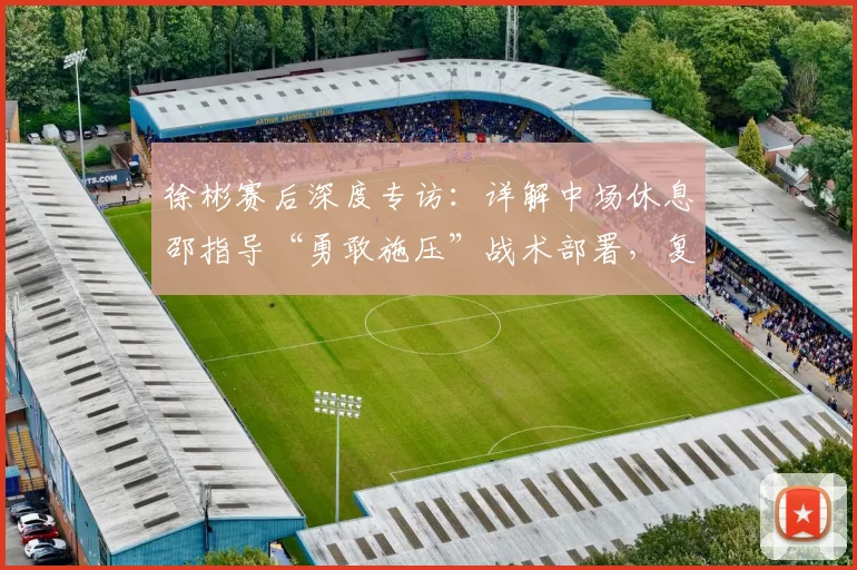 徐彬赛后深度专访：详解中场休息邵指导“勇敢施压”战术部署，复盘踢喀麦隆国奥队收获与关键成长点