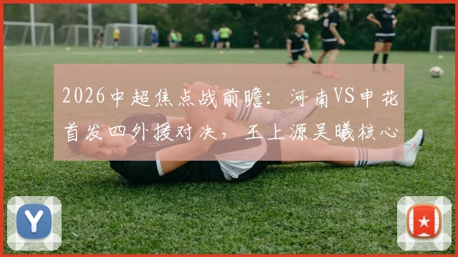 2026中超焦点战前瞻：河南VS申花首发四外援对决，王上源吴曦核心较量，胜负关键点全解析