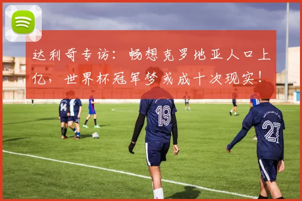 达利奇专访：畅想克罗地亚人口上亿，世界杯冠军梦或成十次现实！
