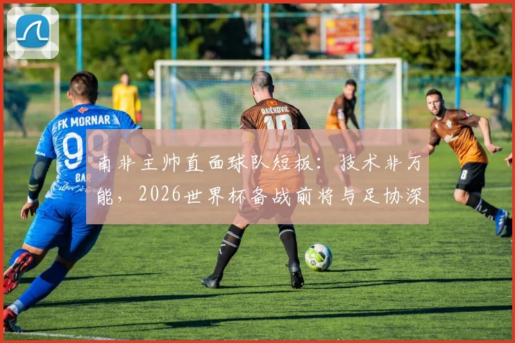 南非主帅直面球队短板:技术非万能,2026世界杯备战前将与足协深入沟通未来规划