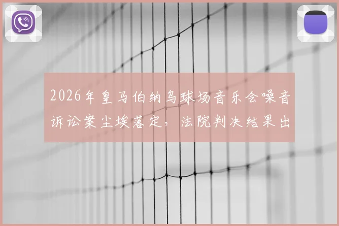 2026年皇马伯纳乌球场音乐会噪音诉讼案尘埃落定,法院判决结果出炉引关注