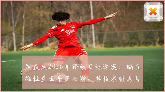 阿森纳2026年锋线目标浮现：瞄准维拉多面手罗杰斯，其技术特点与枪手战术完美契合