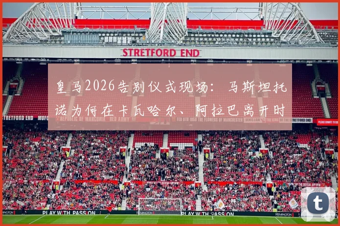 皇马2026告别仪式现场：马斯坦托诺为何在卡瓦哈尔、阿拉巴离开时难掩悲伤泪洒现场？