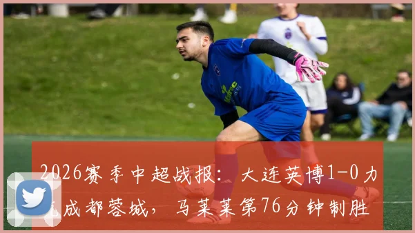 2026赛季中超战报：大连英博1-0力克成都蓉城，马莱莱第76分钟制胜球全场录像回放与进球集锦