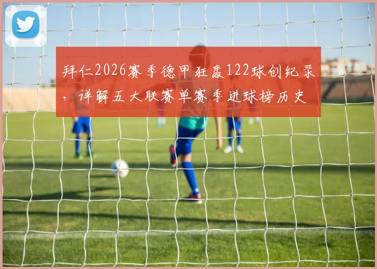 拜仁2026赛季德甲狂轰122球创纪录，详解五大联赛单赛季进球榜历史排名与含金量