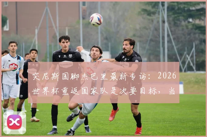 突尼斯国脚杰巴里最新专访：2026世界杯重返国家队是次要目标，当前重心是大阪钢巴争夺J联赛冠军