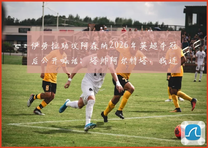 伊劳拉助攻阿森纳2026年英超夺冠后公开喊话：塔帅阿尔特塔，我连条感谢短信都没收到