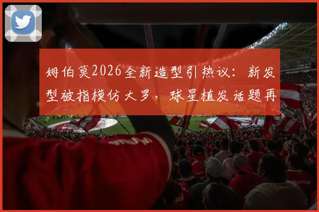 姆伯莫2026全新造型引热议:新发型被指模仿大罗,球星植发话题再成焦点