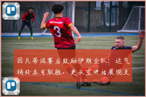 因凡蒂诺赛后鼓励伊朗全队:运气稍好本可取胜,更衣室讲话展现支持